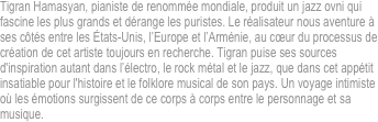 Tigran Hamasyan, pianiste de renommée mondiale, produit un jazz ovni qui fascine les plus grands et dérange les puristes. Le réalisateur nous aventure à ses côtés entre les États-Unis, l’Europe et l’Arménie, au cœur du processus de création de cet artiste toujours en recherche. Tigran puise ses sources d'inspiration autant dans l’électro, le rock métal et le jazz, que dans cet appétit insatiable pour l'histoire et le folklore musical de son pays. Un voyage intimiste où les émotions surgissent de ce corps à corps entre le personnage et sa musique.