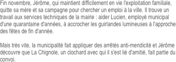Fin novembre, Jérôme, qui maintient difficilement en vie l'exploitation familiale, quitte sa mère et sa campagne pour chercher un emploi à la ville. Il trouve un travail aux services techniques de la mairie : aider Lucien, employé municipal d'une quarantaine d'années, à accrocher les guirlandes lumineuses à l'approche des fêtes de fin d'année.

Mais très vite, la municipalité fait appliquer des arrêtés anti-mendicité et Jérôme découvre que La Chignole, un clochard avec qui il s'est lié d'amitié, fait partie du convoi.
