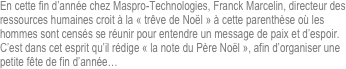 
En cette fin d’année chez Maspro-Technologies, Franck Marcelin, directeur des ressources humaines croit à la « trêve de Noël » à cette parenthèse où les hommes sont censés se réunir pour entendre un message de paix et d’espoir.
C’est dans cet esprit qu’il rédige « la note du Père Noël », afin d’organiser une petite fête de fin d’année…



