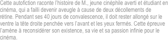 Cette autofiction raconte l’histoire de M., jeune cinéphile averti et étudiant en
cinéma, qui a failli devenir aveugle à cause de deux décollements de
rétine. Pendant ses 40 jours de convalescence, il doit rester allongé sur le
ventre la tête droite penchée vers l’avant et les yeux fermés. Cette épreuve
l’amène à reconsidérer son existence, sa vie et sa passion infinie pour le
cinéma.

