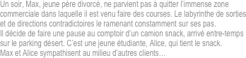 Un soir, Max, jeune père divorcé, ne parvient pas à quitter l’immense zone commerciale dans laquelle il est venu faire des courses. Le labyrinthe de sorties et de directions contradictoires le ramenant constamment sur ses pas.
Il décide de faire une pause au comptoir d’un camion snack, arrivé entre-temps sur le parking désert. C’est une jeune étudiante, Alice, qui tient le snack.
Max et Alice sympathisent au milieu d’autres clients…

