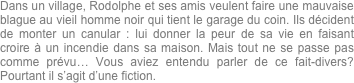 Dans un village, Rodolphe et ses amis veulent faire une mauvaise blague au vieil homme noir qui tient le garage du coin. Ils décident de monter un canular : lui donner la peur de sa vie en faisant croire à un incendie dans sa maison. Mais tout ne se passe pas comme prévu… Vous aviez entendu parler de ce fait-divers? Pourtant il s’agit d’une fiction.
