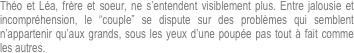 Théo et Léa, frère et soeur, ne s’entendent visiblement plus. Entre jalousie et incompréhension, le “couple” se dispute sur des problèmes qui semblent n’appartenir qu’aux grands, sous les yeux d’une poupée pas tout à fait comme les autres.
