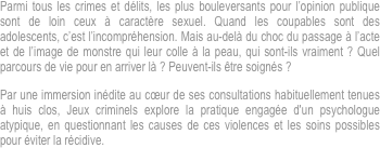 Parmi tous les crimes et délits, les plus bouleversants pour l’opinion publique sont de loin ceux à caractère sexuel. Quand les coupables sont des adolescents, c’est l’incompréhension. Mais au-delà du choc du passage à l’acte et de l’image de monstre qui leur colle à la peau, qui sont-ils vraiment ? Quel parcours de vie pour en arriver là ? Peuvent-ils être soignés ?
Par une immersion inédite au cœur de ses consultations habituellement tenues à huis clos, Jeux criminels explore la pratique engagée d'un psychologue atypique, en questionnant les causes de ces violences et les soins possibles pour éviter la récidive.

