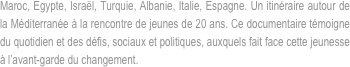 Maroc, Egypte, Israël, Turquie, Albanie, Italie, Espagne. Un itinéraire autour de la Méditerranée à la rencontre de jeunes de 20 ans. Ce documentaire témoigne du quotidien et des défis, sociaux et politiques, auxquels fait face cette jeunesse à l’avant-garde du changement.
